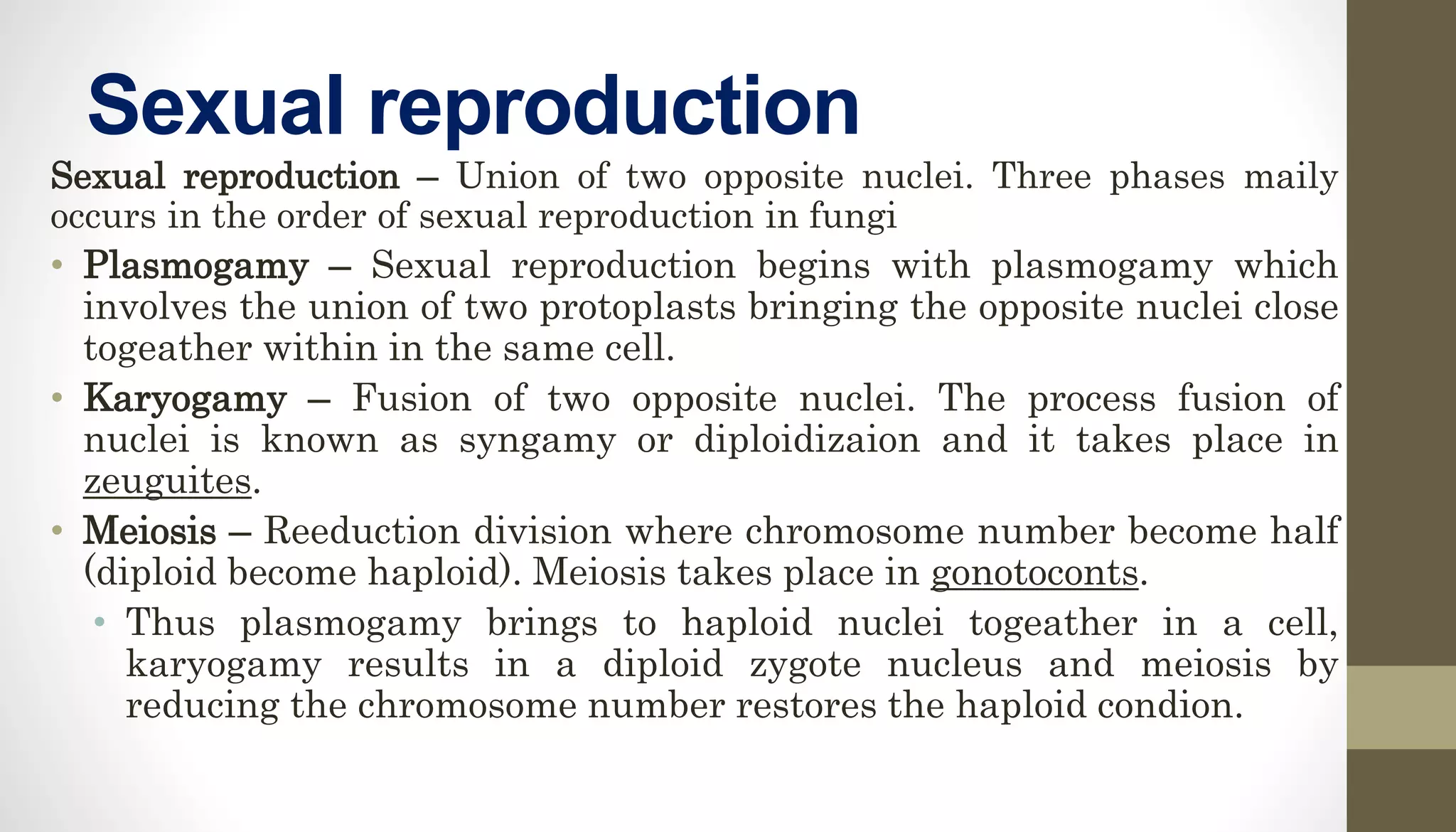 Sexual reproduction
Sexual reproduction – Union of two opposite nuclei. Three phases maily
occurs in the order of sexual reproduction in fungi
• Plasmogamy – Sexual reproduction begins with plasmogamy which
involves the union of two protoplasts bringing the opposite nuclei close
togeather within in the same cell.
• Karyogamy – Fusion of two opposite nuclei. The process fusion of
nuclei is known as syngamy or diploidizaion and it takes place in
zeuguites.
• Meiosis – Reeduction division where chromosome number become half
(diploid become haploid). Meiosis takes place in gonotoconts.
• Thus plasmogamy brings to haploid nuclei togeather in a cell,
karyogamy results in a diploid zygote nucleus and meiosis by
reducing the chromosome number restores the haploid condion.
 
