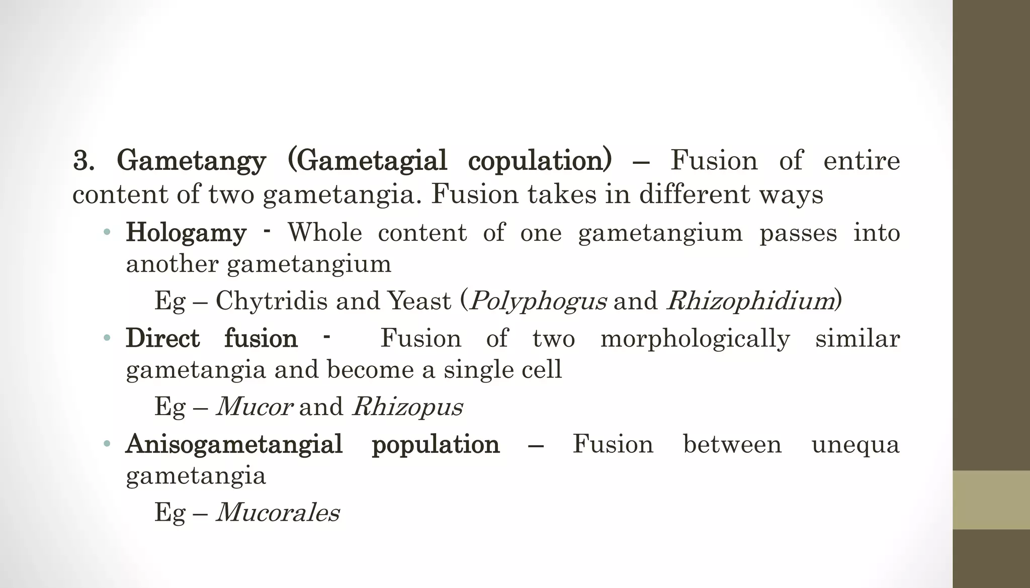 3. Gametangy (Gametagial copulation) – Fusion of entire
content of two gametangia. Fusion takes in different ways
• Hologamy - Whole content of one gametangium passes into
another gametangium
Eg – Chytridis and Yeast (Polyphogus and Rhizophidium)
• Direct fusion - Fusion of two morphologically similar
gametangia and become a single cell
Eg – Mucor and Rhizopus
• Anisogametangial population – Fusion between unequa
gametangia
Eg – Mucorales
 