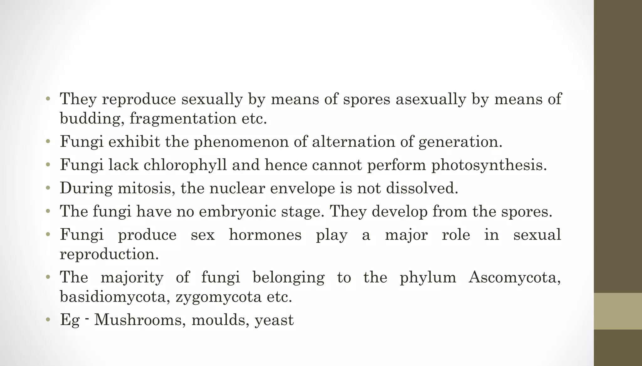 • They reproduce sexually by means of spores asexually by means of
budding, fragmentation etc.
• Fungi exhibit the phenomenon of alternation of generation.
• Fungi lack chlorophyll and hence cannot perform photosynthesis.
• During mitosis, the nuclear envelope is not dissolved.
• The fungi have no embryonic stage. They develop from the spores.
• Fungi produce sex hormones play a major role in sexual
reproduction.
• The majority of fungi belonging to the phylum Ascomycota,
basidiomycota, zygomycota etc.
• Eg - Mushrooms, moulds, yeast
 