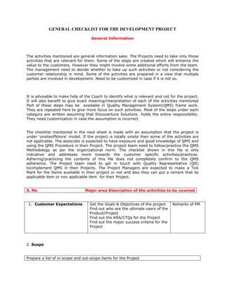 GENERAL CHECKLIST FOR THE DEVELOPMENT PROJECT

                                   General Information



The activities mentioned are general information sake. The Projects need to take only those
activities that are relevant for them. Some of the steps are created which will enhance the
value to the customers. However they might involve some additional efforts from the team.
The management need to decide whether to take up such activities or not considering the
customer relationship in mind. Some of the activities are prepared in a view that multiple
parties are involved in development. Need to be customized in case if it is not so.



It is advisable to make help of the Coach to identify what is relevant and not for the project.
It will also benefit to give exact meaning/interpretation of each of the activities mentioned
Part of these steps may be available in Quality Management System(QMS) frame work.
They are repeated here to give more focus on such activities. Most of the steps under each
category are written assuming that Discoverture Solutions holds the entire responsibility.
They need customization in case the assumption is incorrect


The checklist mentioned in the next sheet is made with an assumption that the project is
under 'onsiteoffshore' model. If the project is totally onsite then some of the activities are
not applicable. The associate is expected to have exposure and good knowledge of QMS and
using the QMS Procedure in their Project. The project team need to follow/practice the QMS
Methodology as per the organizational norm. The checklist shown in this file is only
indicative and addresses more towards the customer specific activities/practices.
Adhering/practicing the contents of this file does not completely confirm to the QMS
adherence. The Project team need to get in touch with Quality Representative (QR)
tocimplement QMS in their Projects. The Project Managers are expected to make a Tick
Mark for the Items available in their project or not and also they can put a remark that its
applicable item or non applicable item for their Project.


S. No                           Major area Description of the activities to be covered


 1. Customer Expectations         Get the Goals & Objectives of the project     Remarks of PM
                                  Find out who are the ultimate users of the
                                  Product/Project
                                  Find out the KRA/CTQs for the Project
                                  Find out the major success criteria for the
                                  Project



2. Scope


Prepare a list of in-scope and out-scope items for the Project
 
