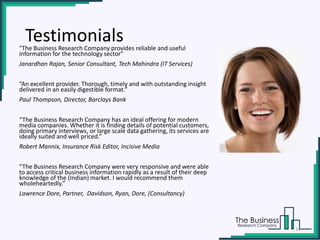 "The Business Research Company provides reliable and useful
information for the technology sector"
Janardhan Rajan, Senior Consultant, Tech Mahindra (IT Services)
“An excellent provider. Thorough, timely and with outstanding insight
delivered in an easily digestible format.”
Paul Thompson, Director, Barclays Bank
“The Business Research Company has an ideal offering for modern
media companies. Whether it is finding details of potential customers,
doing primary interviews, or large scale data gathering, its services are
ideally suited and well priced.”
Robert Mannix, Insurance Risk Editor, Incisive Media
“The Business Research Company were very responsive and were able
to access critical business information rapidly as a result of their deep
knowledge of the (Indian) market. I would recommend them
wholeheartedly.”
Lawrence Dore, Partner, Davidson, Ryan, Dore, (Consultancy)
Testimonials
14
 