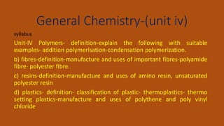 General Chemistry-(unit iv)
syllabus
Unit-IV Polymers- definition-explain the following with suitable
examples- addition polymerisation-condensation polymerization.
b) fibres-definition-manufacture and uses of important fibres-polyamide
fibre- polyester fibre.
c) resins-definition-manufacture and uses of amino resin, unsaturated
polyester resin
d) plastics- definition- classification of plastic- thermoplastics- thermo
setting plastics-manufacture and uses of polythene and poly vinyl
chloride
 