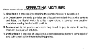 SEPERATING MIXTURES
Chemist separate mixtures by using different methods.
1. Filtration is a process of separating the components of a suspension
2. In Decantation the solid particles are allowed to settled first at the bottom
and later, the liquid which is called supernatant is poured into another
container leaving behind solid particle.
3. Evaporation is the process of converting liquid to gas, is useful in sorting
mixtures such as salt solution.
4. Distillation is a process of separating a homogeneous mixture composed of
two substances with different boiling points.
12
 
