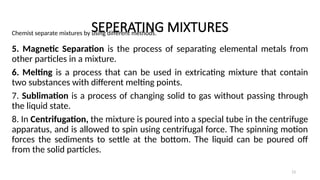 SEPERATING MIXTURES
Chemist separate mixtures by using different methods.
5. Magnetic Separation is the process of separating elemental metals from
other particles in a mixture.
6. Melting is a process that can be used in extricating mixture that contain
two substances with different melting points.
7. Sublimation is a process of changing solid to gas without passing through
the liquid state.
8. In Centrifugation, the mixture is poured into a special tube in the centrifuge
apparatus, and is allowed to spin using centrifugal force. The spinning motion
forces the sediments to settle at the bottom. The liquid can be poured off
from the solid particles.
13
 