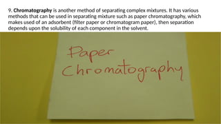 9. Chromatography is another method of separating complex mixtures. It has various
methods that can be used in separating mixture such as paper chromatography, which
makes used of an adsorbent (filter paper or chromatogram paper), then separation
depends upon the solubility of each component in the solvent.
14
 