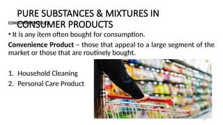 PURE SUBSTANCES & MIXTURES IN
CONSUMER PRODUCTS
CONSUMER PRODUCT
• It is any item often bought for consumption.
Convenience Product – those that appeal to a large segment of the
market or those that are routinely bought.
1. Household Cleaning
2. Personal Care Product
15
 