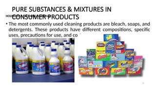 PURE SUBSTANCES & MIXTURES IN
CONSUMER PRODUCTS
HOUSEHOLD CLEANING MATERIAL
• The most commonly used cleaning products are bleach, soaps, and
detergents. These products have different compositions, specific
uses, precautions for use, and costs.
16
 