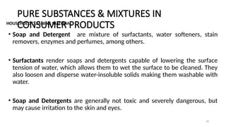 PURE SUBSTANCES & MIXTURES IN
CONSUMER PRODUCTS
HOUSEHOLD CLEANING MATERIAL
• Soap and Detergent are mixture of surfactants, water softeners, stain
removers, enzymes and perfumes, among others.
• Surfactants render soaps and detergents capable of lowering the surface
tension of water, which allows them to wet the surface to be cleaned. They
also loosen and disperse water-insoluble solids making them washable with
water.
• Soap and Detergents are generally not toxic and severely dangerous, but
may cause irritation to the skin and eyes.
18
 