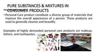PURE SUBSTANCES & MIXTURES IN
CONSUMER PRODUCTS
PERSONAL CARE PRODUCTS
• Personal Care product constitute a diverse group of materials that
improve the overall appearance of a person. These products are
used to generally cleanse and beautify.
Examples of highly demanded personal care products are makeup,
lotions, and toothpastes.
19
 