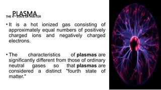 PLASMA
THE 4TH
STATE OF MATTER
• It is a hot ionized gas consisting of
approximately equal numbers of positively
charged ions and negatively charged
electrons.
• The characteristics of plasmas are
significantly different from those of ordinary
neutral gases so that plasmas are
considered a distinct "fourth state of
matter."
6
 