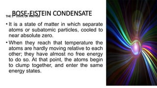 BOSE-EISTEIN CONDENSATE
THE 5TH
STATE OF MATTER
• It is a state of matter in which separate
atoms or subatomic particles, cooled to
near absolute zero.
• When they reach that temperature the
atoms are hardly moving relative to each
other; they have almost no free energy
to do so. At that point, the atoms begin
to clump together, and enter the same
energy states.
7
 