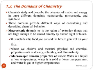 1.3. The Domains of Chemistry
May 17, 2023
11
 Chemists study and describe the behavior of matter and energy
in three different domains: macroscopic, microscopic, and
symbolic.
 These domains provide different ways of considering and
describing chemical behavior.
 Macroscopic domain  is the realm of everyday things that
are large enough to be sensed directly by human sight or touch.
this includes the food you eat and the breeze you feel on your
face.
where we observe and measure physical and chemical
properties such as density, solubility, and flammability.
Macroscopic domain properties of water: Water is a liquid
at low temperatures, water is a solid at lower temperatures,
and water is gas at higher temperatures.
 