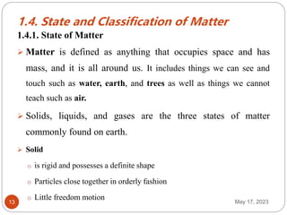 1.4. State and Classification of Matter
May 17, 2023
13
1.4.1. State of Matter
 Matter is defined as anything that occupies space and has
mass, and it is all around us. It includes things we can see and
touch such as water, earth, and trees as well as things we cannot
teach such as air.
 Solids, liquids, and gases are the three states of matter
commonly found on earth.
 Solid
o is rigid and possesses a definite shape
o Particles close together in orderly fashion
o Little freedom motion
 