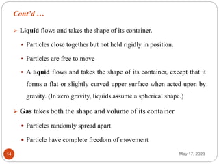 Cont’d …
May 17, 2023
14
 Liquid flows and takes the shape of its container.
 Particles close together but not held rigidly in position.
 Particles are free to move
 A liquid flows and takes the shape of its container, except that it
forms a flat or slightly curved upper surface when acted upon by
gravity. (In zero gravity, liquids assume a spherical shape.)
 Gas takes both the shape and volume of its container
 Particles randomly spread apart
 Particle have complete freedom of movement
 