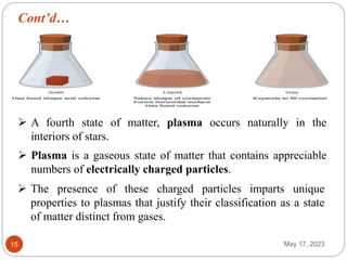 Cont’d…
May 17, 2023
15
 A fourth state of matter, plasma occurs naturally in the
interiors of stars.
 Plasma is a gaseous state of matter that contains appreciable
numbers of electrically charged particles.
 The presence of these charged particles imparts unique
properties to plasmas that justify their classification as a state
of matter distinct from gases.
 