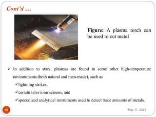 Cont’d …
May 17, 2023
16
Figure: A plasma torch can
be used to cut metal
 In addition to stars, plasmas are found in some other high-temperature
environments (both natural and man-made), such as
lightning strikes,
certain television screens, and
specialized analytical instruments used to detect trace amounts of metals.
 
