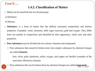 Cont’d …
May 17, 2023
17
1.4.2. Classification of Matter
 Matter can be classified into two broad groups
a) Substance
b) Mixture
 Substance: is a form of matter that has definite (constant) composition and distinct
properties. Examples: water, ammonia, table sugar (sucrose), gold and oxygen. They differ
from one another in composition and identified by their appearance, smell, taste and other
properties.
 Pure substances may be divided into two classes: elements and compounds.
 Pure substances that cannot be broken down into simpler substances by chemical changes
are called elements.
 Iron, silver, gold, aluminum, sulfur, oxygen, and copper are familiar examples of the
more than 100 known elements
 Pure substances that can be broken down by chemical changes are called compounds.
 
