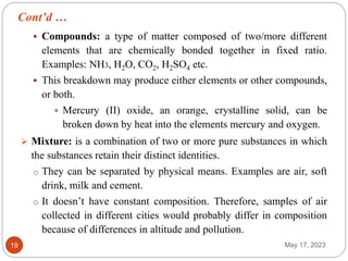 Cont’d …
May 17, 2023
19
 Compounds: a type of matter composed of two/more different
elements that are chemically bonded together in fixed ratio.
Examples: NH3, H2O, CO2, H2SO4 etc.
 This breakdown may produce either elements or other compounds,
or both.
 Mercury (II) oxide, an orange, crystalline solid, can be
broken down by heat into the elements mercury and oxygen.
 Mixture: is a combination of two or more pure substances in which
the substances retain their distinct identities.
o They can be separated by physical means. Examples are air, soft
drink, milk and cement.
o It doesn’t have constant composition. Therefore, samples of air
collected in different cities would probably differ in composition
because of differences in altitude and pollution.
 