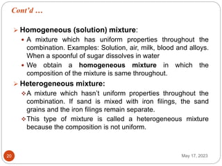Cont’d …
May 17, 2023
20
 Homogeneous (solution) mixture:
 A mixture which has uniform properties throughout the
combination. Examples: Solution, air, milk, blood and alloys.
When a spoonful of sugar dissolves in water
 We obtain a homogeneous mixture in which the
composition of the mixture is same throughout.
 Heterogeneous mixture:
A mixture which hasn’t uniform properties throughout the
combination. If sand is mixed with iron filings, the sand
grains and the iron filings remain separate.
This type of mixture is called a heterogeneous mixture
because the composition is not uniform.
 
