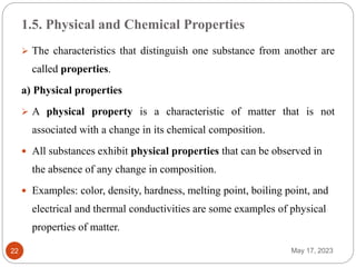 1.5. Physical and Chemical Properties
May 17, 2023
22
 The characteristics that distinguish one substance from another are
called properties.
a) Physical properties
 A physical property is a characteristic of matter that is not
associated with a change in its chemical composition.
 All substances exhibit physical properties that can be observed in
the absence of any change in composition.
 Examples: color, density, hardness, melting point, boiling point, and
electrical and thermal conductivities are some examples of physical
properties of matter.
 