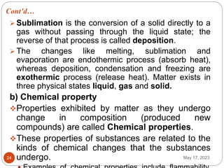 Cont’d…
May 17, 2023
24
 Sublimation is the conversion of a solid directly to a
gas without passing through the liquid state; the
reverse of that process is called deposition.
 The changes like melting, sublimation and
evaporation are endothermic process (absorb heat),
whereas deposition, condensation and freezing are
exothermic process (release heat). Matter exists in
three physical states liquid, gas and solid.
b) Chemical property
Properties exhibited by matter as they undergo
change in composition (produced new
compounds) are called Chemical properties.
These properties of substances are related to the
kinds of chemical changes that the substances
undergo.
 