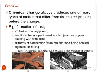 Cont’d …
May 17, 2023
25
Chemical change always produces one or more
types of matter that differ from the matter present
before the change.
 E.g. formation of rust,
 explosion of nitroglycerin,
 reactions that are performed in a lab (such as copper
reacting with nitric acid),
 all forms of combustion (burning) and food being cooked,
 digested, or rotting
 Iron, for example, combines with oxygen in the presence of water to
form rust (a); chromium does not oxidize (b).
 
