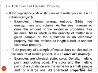 1.6. Extensive and Intensive Property
May 17, 2023
26
 If the property depends on the amount of matter present, it is an
extensive property.
 Examples: internal energy, entropy, Gibbs free
energy, mass and volume. As the size increase so
does the amount of the extensive properties. For
instance, Mass which is the quantity of matter in a
given sample of the substance is an extensive
property. Volume, defined as length cubed, is another
extensive property.
 If the property of a sample of matter does not depend on
the amount of matter present, it is an intensive property.
 Examples are physical state, color, Density, melting
point and boiling point. The color and the melting
point of a substance are the same for a small sample
and for a large one. All chemical properties are
 