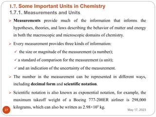 1.7. Some Important Units in Chemistry
1.7.1. Measurements and Units
May 17, 2023
27
 Measurements provide much of the information that informs the
hypotheses, theories, and laws describing the behavior of matter and energy
in both the macroscopic and microscopic domains of chemistry.
 Every measurement provides three kinds of information:
 the size or magnitude of the measurement (a number);
 a standard of comparison for the measurement (a unit);
 and an indication of the uncertainty of the measurement.
 The number in the measurement can be represented in different ways,
including decimal form and scientific notation.
 Scientific notation is also known as exponential notation, for example, the
maximum takeoff weight of a Boeing 777-200ER airliner is 298,000
kilograms, which can also be written as 2.98×105 kg.
 