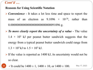 Cont’d …
May 17, 2023
28
Reasons for Using Scientific Notation
 Convenience - It takes a lot less time and space to report the
mass of an electron as 9.1096 × 10-28, rather than
0.00000000000000000000000000091096 g.
 To more clearly report the uncertainty of a value - The value
1.4 × 103 kJ per peanut butter sandwich suggests that the
energy from a typical peanut butter sandwich could range from
1.3 × 103 kJ to 1.5 × 103 kJ.
 If the value is reported as 1400 kJ, its uncertainty would not be
so clear.
It could be 1400 ± 1, 1400 ± 10, or 1400 ± 100.
 