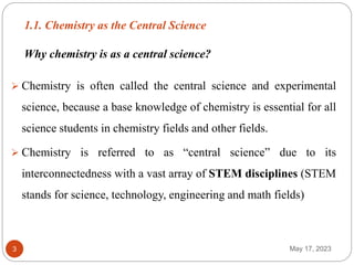 1.1. Chemistry as the Central Science
May 17, 2023
3
 Chemistry is often called the central science and experimental
science, because a base knowledge of chemistry is essential for all
science students in chemistry fields and other fields.
 Chemistry is referred to as “central science” due to its
interconnectedness with a vast array of STEM disciplines (STEM
stands for science, technology, engineering and math fields)
Why chemistry is as a central science?
 