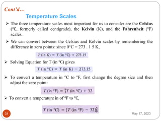 Cont’d…
May 17, 2023
31
Temperature Scales
 The three temperature scales most important for us to consider are the Celsius
(℃, formerly called centigrade), the Kelvin (K), and the Fahrenheit (℉)
scales.
 We can convert between the Celsius and Kelvin scales by remembering the
difference in zero points: since 0°C = 273 . 1 5 K,
 Solving Equation for T (in ℃) gives
 To convert a temperature in °C to ℉, first change the degree size and then
adjust the zero point:
 To convert a temperature in of ℉ to ℃,
 