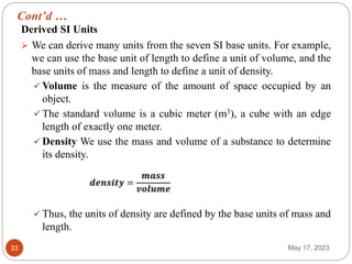 Cont’d …
May 17, 2023
33
Derived SI Units
 We can derive many units from the seven SI base units. For example,
we can use the base unit of length to define a unit of volume, and the
base units of mass and length to define a unit of density.
 Volume is the measure of the amount of space occupied by an
object.
 The standard volume is a cubic meter (m3), a cube with an edge
length of exactly one meter.
 Density We use the mass and volume of a substance to determine
its density.
 Thus, the units of density are defined by the base units of mass and
length.
 