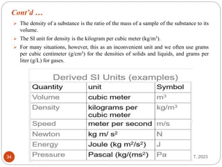 Cont’d …
May 17, 2023
34
 The density of a substance is the ratio of the mass of a sample of the substance to its
volume.
 The SI unit for density is the kilogram per cubic meter (kg/m3).
 For many situations, however, this as an inconvenient unit and we often use grams
per cubic centimeter (g/cm3) for the densities of solids and liquids, and grams per
liter (g/L) for gases.
 