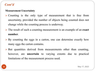 Cont’d
May 17, 2023
35
Measurement Uncertainty
 Counting is the only type of measurement that is free from
uncertainty, provided the number of objects being counted does not
change while the counting process is underway.
 The result of such a counting measurement is an example of an exact
number.
 By counting the eggs in a carton, one can determine exactly how
many eggs the carton contains.
 But quantities derived from measurements other than counting,
however, are uncertain to varying extents due to practical
limitations of the measurement process used.
 