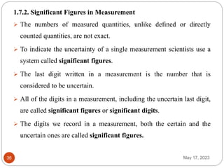 May 17, 2023
36
1.7.2. Significant Figures in Measurement
 The numbers of measured quantities, unlike defined or directly
counted quantities, are not exact.
 To indicate the uncertainty of a single measurement scientists use a
system called significant figures.
 The last digit written in a measurement is the number that is
considered to be uncertain.
 All of the digits in a measurement, including the uncertain last digit,
are called significant figures or significant digits.
 The digits we record in a measurement, both the certain and the
uncertain ones are called significant figures.
 