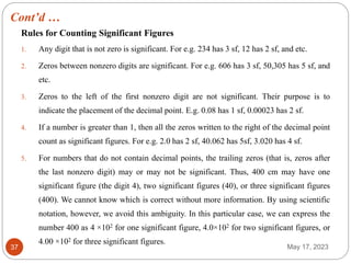 Cont’d …
May 17, 2023
37
Rules for Counting Significant Figures
1. Any digit that is not zero is significant. For e.g. 234 has 3 sf, 12 has 2 sf, and etc.
2. Zeros between nonzero digits are significant. For e.g. 606 has 3 sf, 50,305 has 5 sf, and
etc.
3. Zeros to the left of the first nonzero digit are not significant. Their purpose is to
indicate the placement of the decimal point. E.g. 0.08 has 1 sf, 0.00023 has 2 sf.
4. If a number is greater than 1, then all the zeros written to the right of the decimal point
count as significant figures. For e.g. 2.0 has 2 sf, 40.062 has 5sf, 3.020 has 4 sf.
5. For numbers that do not contain decimal points, the trailing zeros (that is, zeros after
the last nonzero digit) may or may not be significant. Thus, 400 cm may have one
significant figure (the digit 4), two significant figures (40), or three significant figures
(400). We cannot know which is correct without more information. By using scientific
notation, however, we avoid this ambiguity. In this particular case, we can express the
number 400 as 4 ×102 for one significant figure, 4.0×102 for two significant figures, or
4.00 ×102 for three significant figures.
 