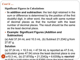 Cont’d …
May 17, 2023
39
Significant Figures in Calculations
 In addition and subtraction: the last digit retained in the
sum or difference is determined by the position of the first
doubtful digit, in other word, the result with same number
of decimal places as that the number with the least
number of decimal places. The result should be the same
as the least decimal place.
 Example: Significant Figures (Addition and
Subtraction)
(a) Add 37.24 mL and 10.3 mL. (b) Subtract 21.2342 g from
27.87 g.
Solution
(a) 37.24 mL + 10.3 mL = 47.54 mL is reported as 47.5 mL
(calculator gives 47.54) since the least decimal place is one
i.e10.3 mL. (b) 27.8700g + 21.2342g = 6.6358g is reported
 