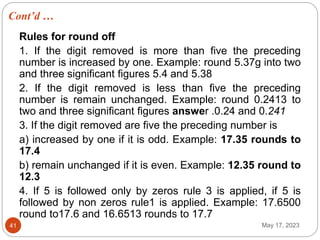 Cont’d …
May 17, 2023
41
Rules for round off
1. If the digit removed is more than five the preceding
number is increased by one. Example: round 5.37g into two
and three significant figures 5.4 and 5.38
2. If the digit removed is less than five the preceding
number is remain unchanged. Example: round 0.2413 to
two and three significant figures answer .0.24 and 0.241
3. If the digit removed are five the preceding number is
a) increased by one if it is odd. Example: 17.35 rounds to
17.4
b) remain unchanged if it is even. Example: 12.35 round to
12.3
4. If 5 is followed only by zeros rule 3 is applied, if 5 is
followed by non zeros rule1 is applied. Example: 17.6500
round to17.6 and 16.6513 rounds to 17.7
 