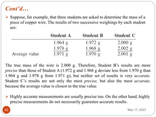 Cont’d…
May 17, 2023
43
 Suppose, for example, that three students are asked to determine the mass of a
piece of copper wire. The results of two successive weighings by each student
are:
The true mass of the wire is 2.000 g. Therefore, Student B’s results are more
precise than those of Student A (1.972 g and 1.968 g deviate less from 1.970 g than
1.964 g and 1.978 g from 1.971 g), but neither set of results is very accurate.
Student C’s results are not only the most precise, but also the most accurate,
because the average value is closest to the true value.
 Highly accurate measurements are usually precise too. On the other hand, highly
precise measurements do not necessarily guarantee accurate results.
 