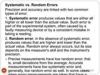 May 17, 2023
44
Systematic vs. Random Errors
Precision and accuracy are linked with two common
types of error:
1. Systematic error produces values that are either all
higher or all lower than the actual value. Such error is
part of the experimental system, often caused by a
faulty measuring device or by a consistent mistake in
taking a reading.
2. Random error, in the absence of systematic error,
produces values that are higher and lower than the
actual value. Random error always occurs, but its size
depends on the measurer's skill and the instrument's
precision.
 Precise measurements have low random error; that
is, small deviations from the average. Accurate
measurements have low systematic error and,
generally, low random error as well. In some cases,
 