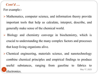 Cont’d …
May 17, 2023
5
For example:-
 Mathematics, computer science, and information theory provide
important tools that help us calculate, interpret, describe, and
generally make sense of the chemical world.
 Biology and chemistry converge in biochemistry, which is
crucial to understanding the many complex factors and processes
that keep living organisms alive.
 Chemical engineering, materials science, and nanotechnology
combine chemical principles and empirical findings to produce
useful substances, ranging from gasoline to fabrics to
electronics.
 