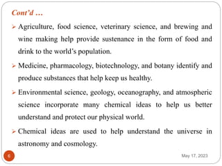 Cont’d …
May 17, 2023
6
 Agriculture, food science, veterinary science, and brewing and
wine making help provide sustenance in the form of food and
drink to the world’s population.
 Medicine, pharmacology, biotechnology, and botany identify and
produce substances that help keep us healthy.
 Environmental science, geology, oceanography, and atmospheric
science incorporate many chemical ideas to help us better
understand and protect our physical world.
 Chemical ideas are used to help understand the universe in
astronomy and cosmology.
 