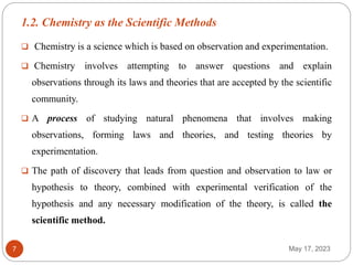 1.2. Chemistry as the Scientific Methods
May 17, 2023
7
 Chemistry is a science which is based on observation and experimentation.
 Chemistry involves attempting to answer questions and explain
observations through its laws and theories that are accepted by the scientific
community.
 A process of studying natural phenomena that involves making
observations, forming laws and theories, and testing theories by
experimentation.
 The path of discovery that leads from question and observation to law or
hypothesis to theory, combined with experimental verification of the
hypothesis and any necessary modification of the theory, is called the
scientific method.
 