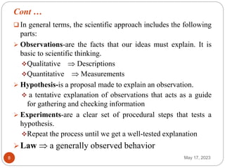 Cont …
May 17, 2023
8
 In general terms, the scientific approach includes the following
parts:
 Observations-are the facts that our ideas must explain. It is
basic to scientific thinking.
Qualitative  Descriptions
Quantitative  Measurements
 Hypothesis-is a proposal made to explain an observation.
 a tentative explanation of observations that acts as a guide
for gathering and checking information
 Experiments-are a clear set of procedural steps that tests a
hypothesis.
Repeat the process until we get a well-tested explanation
Law  a generally observed behavior
 