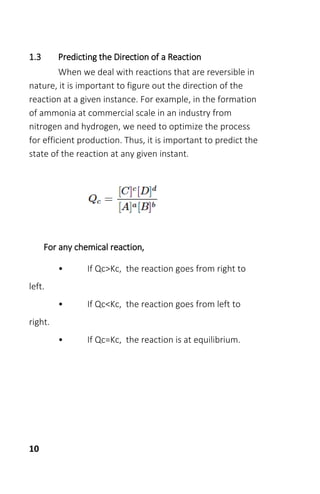 10
1.3 Predicting the Direction of a Reaction
When we deal with reactions that are reversible in
nature, it is important to figure out the direction of the
reaction at a given instance. For example, in the formation
of ammonia at commercial scale in an industry from
nitrogen and hydrogen, we need to optimize the process
for efficient production. Thus, it is important to predict the
state of the reaction at any given instant.
For any chemical reaction,
• If Qc>Kc, the reaction goes from right to
left.
• If Qc<Kc, the reaction goes from left to
right.
• If Qc=Kc, the reaction is at equilibrium.
 