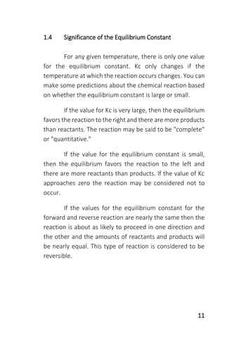 11
1.4 Significance of the Equilibrium Constant
For any given temperature, there is only one value
for the equilibrium constant. Kc only changes if the
temperature at which the reaction occurs changes. You can
make some predictions about the chemical reaction based
on whether the equilibrium constant is large or small.
If the value for Kc is very large, then the equilibrium
favors the reaction to the right and there are more products
than reactants. The reaction may be said to be "complete"
or "quantitative."
If the value for the equilibrium constant is small,
then the equilibrium favors the reaction to the left and
there are more reactants than products. If the value of Kc
approaches zero the reaction may be considered not to
occur.
If the values for the equilibrium constant for the
forward and reverse reaction are nearly the same then the
reaction is about as likely to proceed in one direction and
the other and the amounts of reactants and products will
be nearly equal. This type of reaction is considered to be
reversible.
 