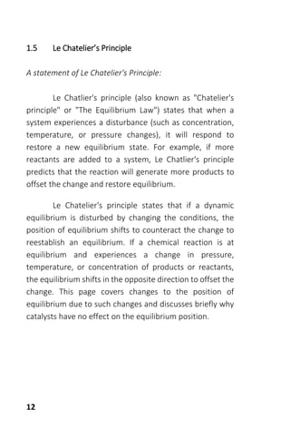 12
1.5 Le Chatelier’s Principle
A statement of Le Chatelier's Principle:
Le Chatlier's principle (also known as "Chatelier's
principle" or "The Equilibrium Law") states that when a
system experiences a disturbance (such as concentration,
temperature, or pressure changes), it will respond to
restore a new equilibrium state. For example, if more
reactants are added to a system, Le Chatlier's principle
predicts that the reaction will generate more products to
offset the change and restore equilibrium.
Le Chatelier's principle states that if a dynamic
equilibrium is disturbed by changing the conditions, the
position of equilibrium shifts to counteract the change to
reestablish an equilibrium. If a chemical reaction is at
equilibrium and experiences a change in pressure,
temperature, or concentration of products or reactants,
the equilibrium shifts in the opposite direction to offset the
change. This page covers changes to the position of
equilibrium due to such changes and discusses briefly why
catalysts have no effect on the equilibrium position.
 