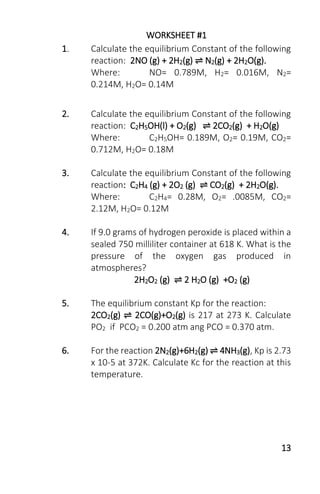 13
WORKSHEET #1
1. Calculate the equilibrium Constant of the following
reaction: 2NO (g) + 2H2(g) ⇌ N2(g) + 2H2O(g).
Where: NO= 0.789M, H2= 0.016M, N2=
0.214M, H2O= 0.14M
2. Calculate the equilibrium Constant of the following
reaction: C2H5OH(l) + O2(g) ⇌ 2CO2(g) + H2O(g)
Where: C2H5OH= 0.189M, O2= 0.19M, CO2=
0.712M, H2O= 0.18M
3. Calculate the equilibrium Constant of the following
reaction: C2H4 (g) + 2O2 (g) ⇌ CO2(g) + 2H2O(g).
Where: C2H4= 0.28M, O2= .0085M, CO2=
2.12M, H2O= 0.12M
4. If 9.0 grams of hydrogen peroxide is placed within a
sealed 750 milliliter container at 618 K. What is the
pressure of the oxygen gas produced in
atmospheres?
2H2O2 (g) ⇌ 2 H2O (g) +O2 (g)
5. The equilibrium constant Kp for the reaction:
2CO2(g) ⇌ 2CO(g)+O2(g) is 217 at 273 K. Calculate
PO2 if PCO2 = 0.200 atm ang PCO = 0.370 atm.
6. For the reaction 2N2(g)+6H2(g) ⇌ 4NH3(g), Kp is 2.73
x 10-5 at 372K. Calculate Kc for the reaction at this
temperature.
 