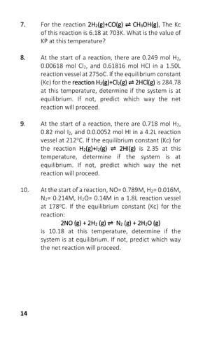 14
7. For the reaction 2H2(g)+CO(g) ⇌ CH3OH(g), The Kc
of this reaction is 6.18 at 703K. What is the value of
KP at this temperature?
8. At the start of a reaction, there are 0.249 mol H2,
0.00618 mol Cl2, and 0.61816 mol HCl in a 1.50L
reaction vessel at 275oC. If the equilibrium constant
(Kc) for the reaction H2(g)+Cl2(g) ⇌ 2HCl(g) is 284.78
at this temperature, determine if the system is at
equilibrium. If not, predict which way the net
reaction will proceed.
9. At the start of a reaction, there are 0.718 mol H2,
0.82 mol I2, and 0.0.0052 mol HI in a 4.2L reaction
vessel at 212oC. If the equilibrium constant (Kc) for
the reaction H2(g)+I2(g) ⇌ 2HI(g) is 2.35 at this
temperature, determine if the system is at
equilibrium. If not, predict which way the net
reaction will proceed.
10. At the start of a reaction, NO= 0.789M, H2= 0.016M,
N2= 0.214M, H2O= 0.14M in a 1.8L reaction vessel
at 178oC. If the equilibrium constant (Kc) for the
reaction:
2NO (g) + 2H2 (g) ⇌ N2 (g) + 2H2O (g)
is 10.18 at this temperature, determine if the
system is at equilibrium. If not, predict which way
the net reaction will proceed.
 