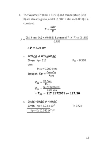 17
c. The Volume (750 mL = 0.75 L) and temperature (618
K) are already given, and R (0.0821 Latm mol-1K-1) is a
constant.
𝑃 =
𝑛𝑅𝑇
𝑉
𝑃 =
(0.13 𝑚𝑜𝑙 O2) × (0.0821 L atm mol−1
K−1 ) × (618K)
0.75𝐿
∴ 𝑷 = 8.79 atm
5. 2CO2(g) ⇌ 2CO(g)+O2(g)
Given: Kp= 217 PCO = 0.370
atm
PCO2 = 0.200 atm
Solution: 𝐾𝑝 =
𝑷PCO 𝑷 𝑶𝟐
𝑷 𝑪𝑶𝟐
𝑃𝑂2 =
𝑲𝒑 𝑷 𝑪𝑶𝟐
𝑷PCO
𝑃𝑂2 =
(217)(0.200 𝑎𝑡𝑚)
0.370 𝑎𝑡𝑚
∴ 𝑷 𝑶𝟐 = 𝟏𝟏𝟕. 𝟐𝟗𝟕𝟐𝟗𝟕𝟑 𝒐𝒓 𝟏𝟏𝟕. 𝟑𝟎
6. 2N2(g)+6H2(g) ⇌ 4NH3(g)
Given: Kp = 2.73 x 10-5 T= 372K
Kp = Kc (0.0821xT)Δn
 